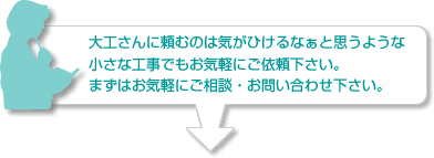 大工さんに頼むのは気がひけるなぁと思うような小さな工事でもお気軽にご依頼下さい。まずはお気軽にご相談・お問い合わせ下さい。